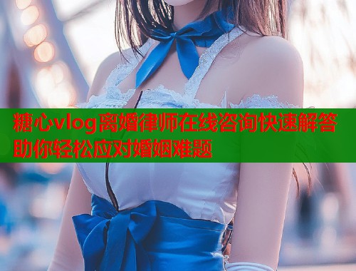 糖心vlog离婚律师在线咨询快速解答助你轻松应对婚姻难题  第1张
