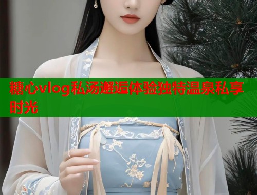 糖心vlog私汤邂逅体验独特温泉私享时光  第1张