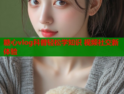 糖心vlog科普轻松学知识 视频社交新体验  第1张