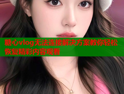 糖心vlog无法连接解决方案教你轻松恢复精彩内容观看  第2张