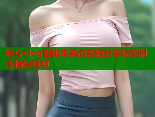 糖心vlog旧版本高清剪辑分享轻松制作精彩视频  第1张