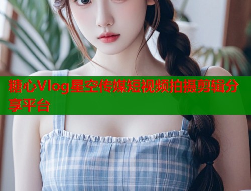 糖心Vlog星空传媒短视频拍摄剪辑分享平台  第1张