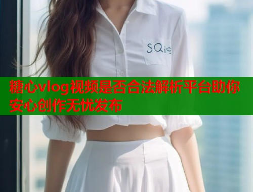 糖心vlog视频是否合法解析平台助你安心创作无忧发布  第1张