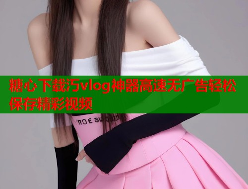 糖心下载汅vlog神器高速无广告轻松保存精彩视频  第1张