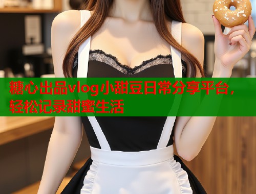 糖心出品vlog小甜豆日常分享平台，轻松记录甜蜜生活  第1张