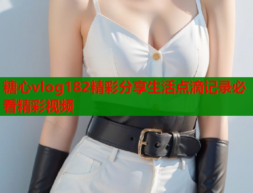 糖心vlog182精彩分享生活点滴记录必看精彩视频  第1张