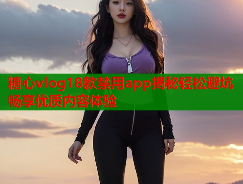 糖心vlog18款禁用app揭秘轻松避坑畅享优质内容体验  第2张