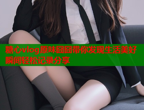 糖心vlog原味囧囧带你发现生活美好瞬间轻松记录分享  第1张