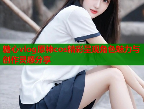 糖心vlog原神cos精彩呈现角色魅力与创作灵感分享  第2张