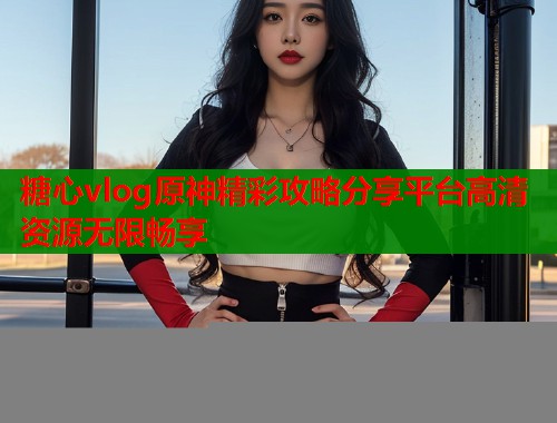 糖心vlog原神精彩攻略分享平台高清资源无限畅享  第1张