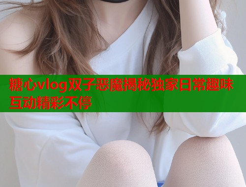 糖心vlog双子恶魔揭秘独家日常趣味互动精彩不停  第2张