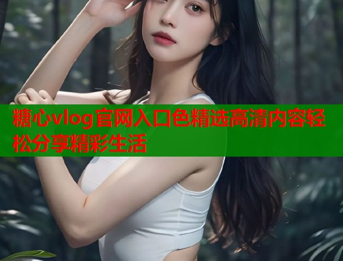 糖心vlog官网入口色精选高清内容轻松分享精彩生活  第1张