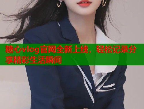 糖心vlog官网全新上线，轻松记录分享精彩生活瞬间  第1张