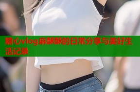 糖心vlog麻酥酥的日常分享与美好生活记录