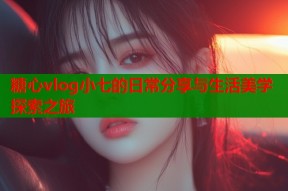 糖心vlog小七的日常分享与生活美学探索之旅
