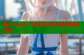 糖心vlog小二的生活日常与美好瞬间分享