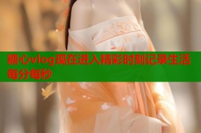 糖心vlog现在进入精彩时刻记录生活每分每秒