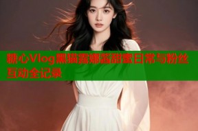 糖心Vlog黑猫露娜酱甜蜜日常与粉丝互动全记录