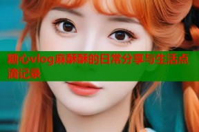 糖心vlog麻酥酥的日常分享与生活点滴记录