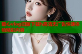 糖心vlog旧版下载h高清无广告快速体验精彩内容