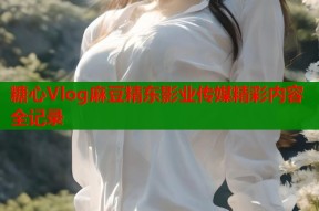 糖心Vlog麻豆精东影业传媒精彩内容全记录