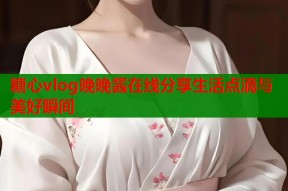 糖心vlog晚晚酱在线分享生活点滴与美好瞬间