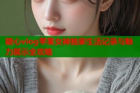 糖心vlog苹果女神独家生活记录与魅力展示全攻略