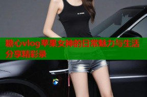 糖心vlog苹果女神的日常魅力与生活分享精彩录