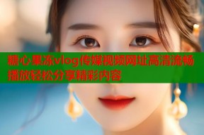 糖心果冻vlog传媒视频网址高清流畅播放轻松分享精彩内容
