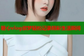 糖心vlog欲梦轻松记录精彩生活瞬间