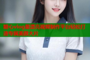 糖心vlog最漂亮视频制作平台轻松打造专属美颜大片