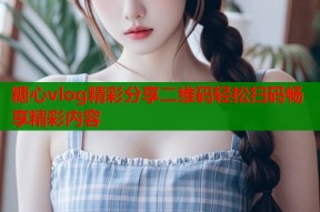 糖心vlog精彩分享二维码轻松扫码畅享精彩内容
