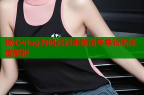 糖心vlog为何迟迟未推出苹果版的深度解析