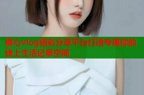 糖心vlog精彩分享平台打造专属你的线上生活记录空间