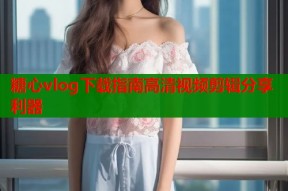 糖心vlog下载指南高清视频剪辑分享利器