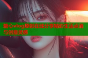 糖心vlog原创在线分享精彩生活点滴与创意灵感