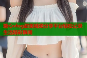 糖心vlog甜美视频分享平台轻松记录生活精彩瞬间