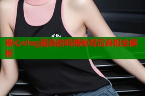 糖心vlog是真的吗揭秘背后真相全解析