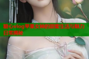糖心vlog苹果女神的甜蜜生活与魅力日常揭秘