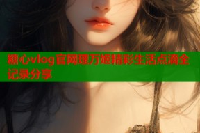 糖心vlog官网理万姬精彩生活点滴全记录分享