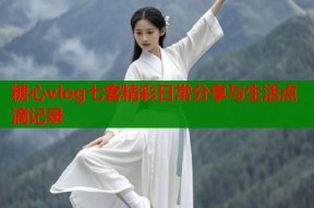 糖心vlog七客精彩日常分享与生活点滴记录