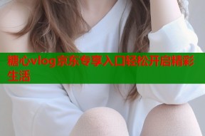 糖心vlog京东专享入口轻松开启精彩生活