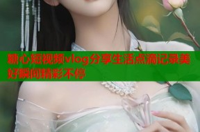 糖心短视频vlog分享生活点滴记录美好瞬间精彩不停
