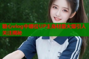 糖心vlog中哪位UP主身材最火爆引人关注揭秘