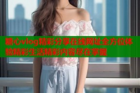 糖心vlog精彩分享在线网址全方位体验精彩生活精彩内容尽在掌握