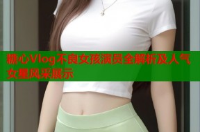 糖心Vlog不良女孩演员全解析及人气女星风采展示