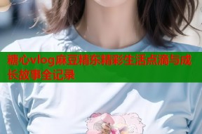 糖心vlog麻豆精东精彩生活点滴与成长故事全记录