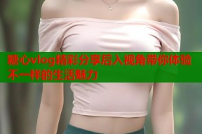 糖心vlog精彩分享后入视角带你体验不一样的生活魅力
