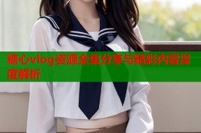 糖心vlog资源全集分享与精彩内容深度解析