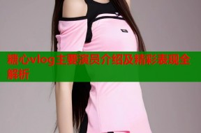 糖心vlog主要演员介绍及精彩表现全解析